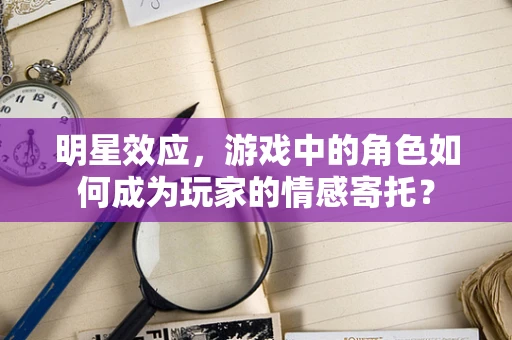 明星效应，游戏中的角色如何成为玩家的情感寄托？