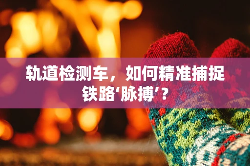 轨道检测车，如何精准捕捉铁路‘脉搏’？