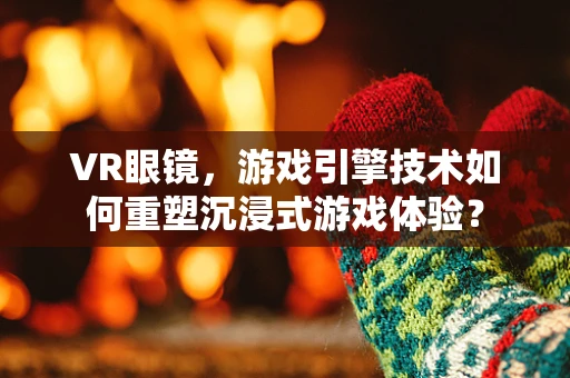 VR眼镜，游戏引擎技术如何重塑沉浸式游戏体验？