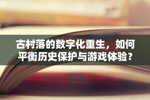 古村落的数字化重生，如何平衡历史保护与游戏体验？
