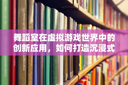 舞蹈室在虚拟游戏世界中的创新应用，如何打造沉浸式舞蹈体验？