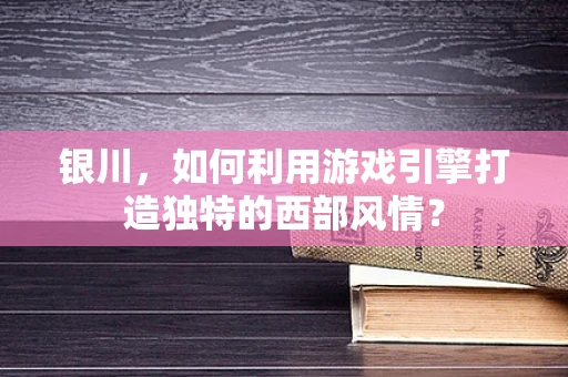 银川，如何利用游戏引擎打造独特的西部风情？