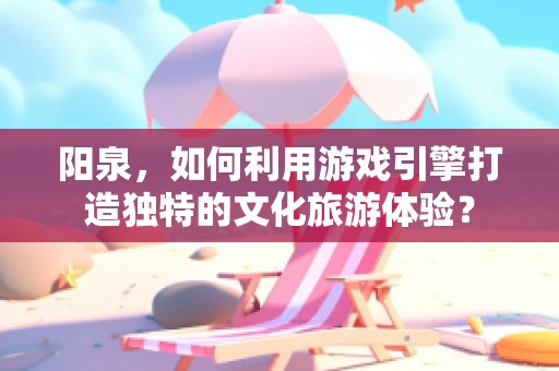 阳泉，如何利用游戏引擎打造独特的文化旅游体验？