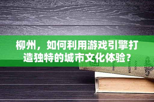 柳州，如何利用游戏引擎打造独特的城市文化体验？