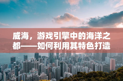 威海，游戏引擎中的海洋之都——如何利用其特色打造沉浸式游戏体验？