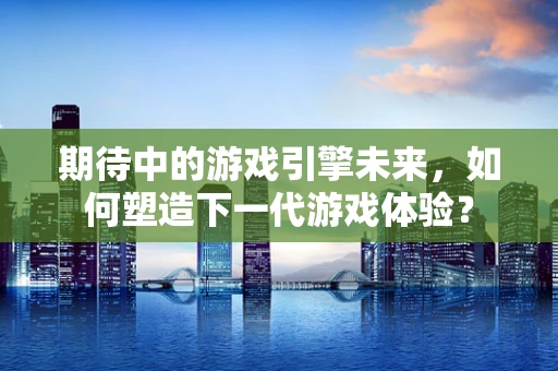 期待中的游戏引擎未来，如何塑造下一代游戏体验？