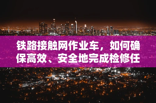 铁路接触网作业车，如何确保高效、安全地完成检修任务？