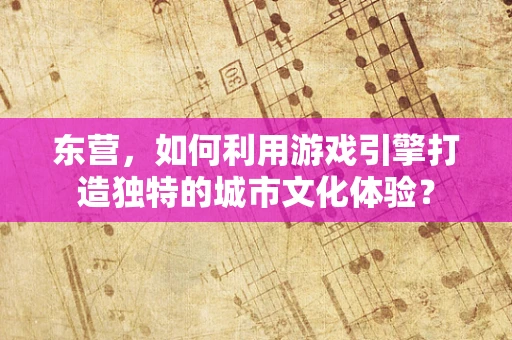 东营，如何利用游戏引擎打造独特的城市文化体验？