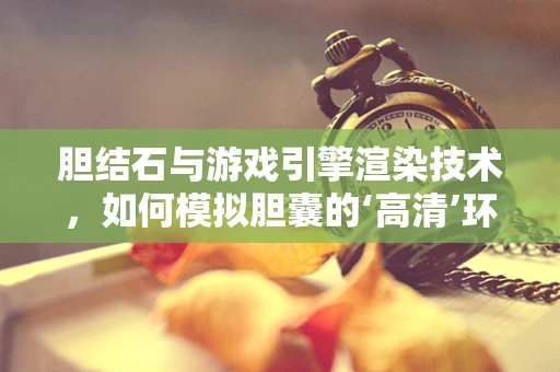 胆结石与游戏引擎渲染技术，如何模拟胆囊的‘高清’环境？