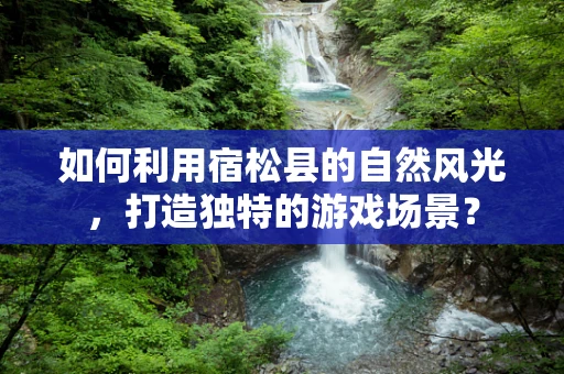 如何利用宿松县的自然风光，打造独特的游戏场景？