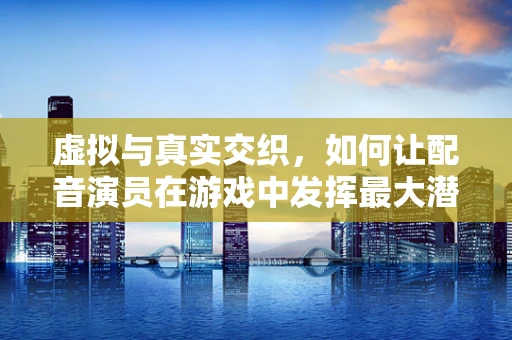 虚拟与真实交织，如何让配音演员在游戏中发挥最大潜力？