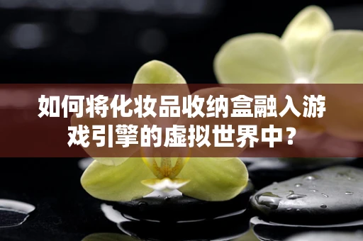 如何将化妆品收纳盒融入游戏引擎的虚拟世界中？