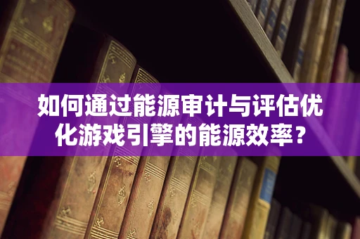 如何通过能源审计与评估优化游戏引擎的能源效率？