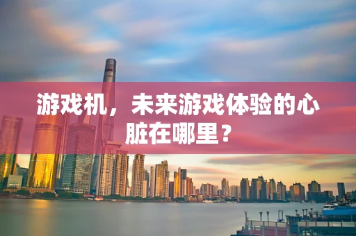 游戏机，未来游戏体验的心脏在哪里？