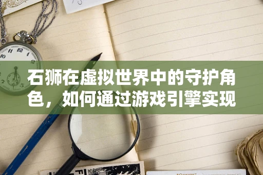 石狮在虚拟世界中的守护角色，如何通过游戏引擎实现其动态交互？