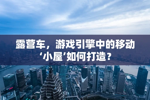 露营车，游戏引擎中的移动‘小屋’如何打造？