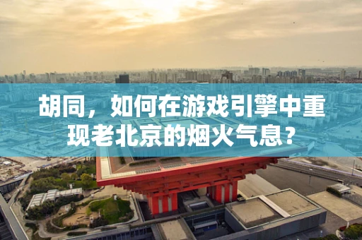 胡同，如何在游戏引擎中重现老北京的烟火气息？