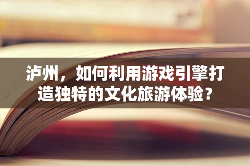 泸州，如何利用游戏引擎打造独特的文化旅游体验？