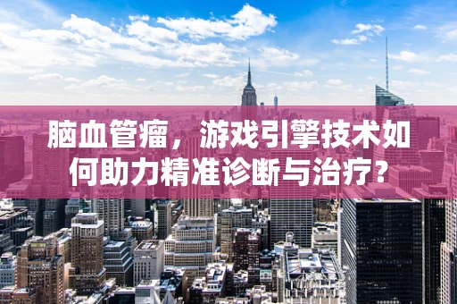 脑血管瘤，游戏引擎技术如何助力精准诊断与治疗？