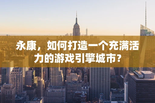 永康，如何打造一个充满活力的游戏引擎城市？