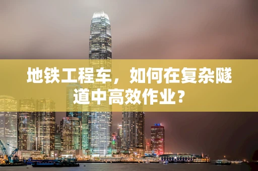 地铁工程车，如何在复杂隧道中高效作业？