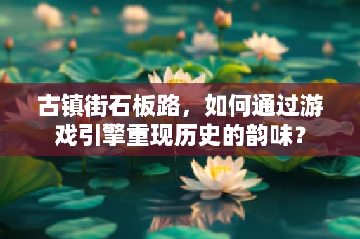 古镇街石板路，如何通过游戏引擎重现历史的韵味？