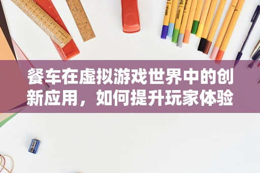 餐车在虚拟游戏世界中的创新应用，如何提升玩家体验？