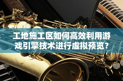 工地施工区如何高效利用游戏引擎技术进行虚拟预览？