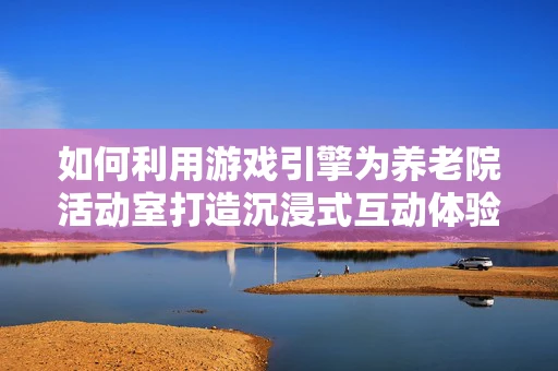 如何利用游戏引擎为养老院活动室打造沉浸式互动体验？