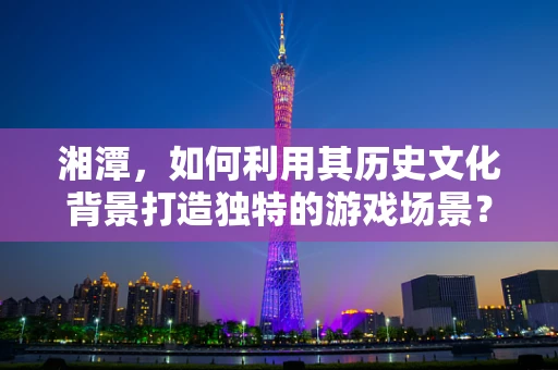 湘潭，如何利用其历史文化背景打造独特的游戏场景？