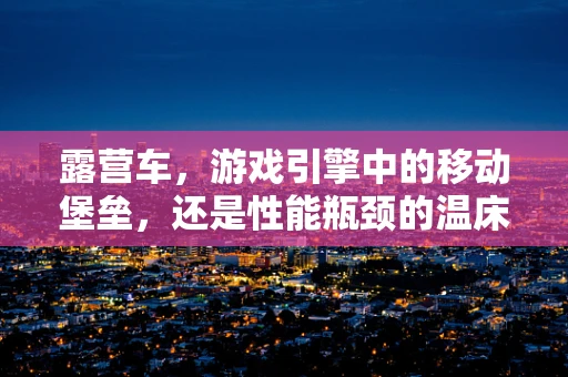 露营车，游戏引擎中的移动堡垒，还是性能瓶颈的温床？
