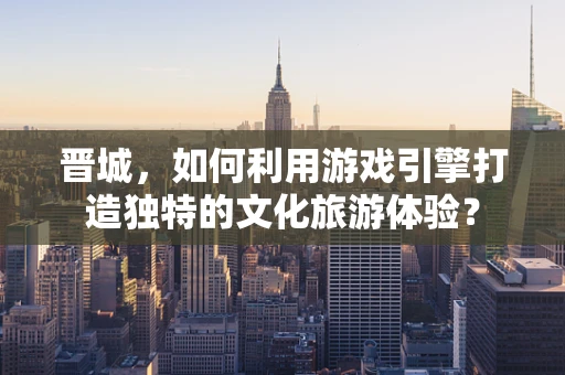 晋城，如何利用游戏引擎打造独特的文化旅游体验？