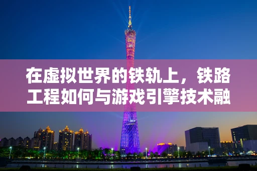 在虚拟世界的铁轨上，铁路工程如何与游戏引擎技术融合创新？