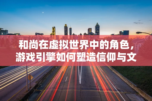 和尚在虚拟世界中的角色，游戏引擎如何塑造信仰与文化的桥梁？