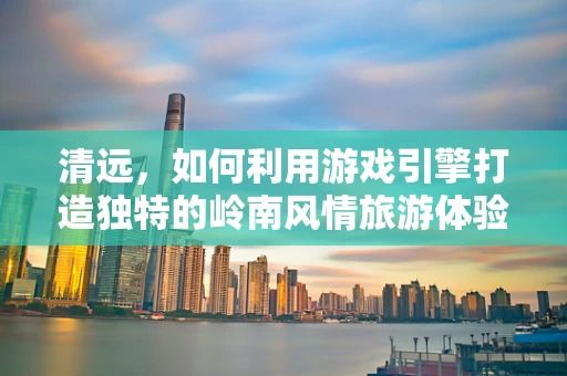 清远，如何利用游戏引擎打造独特的岭南风情旅游体验？