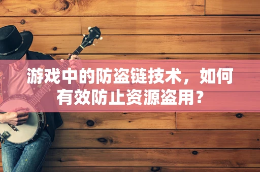 游戏中的防盗链技术，如何有效防止资源盗用？