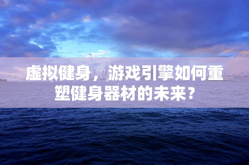 虚拟健身，游戏引擎如何重塑健身器材的未来？
