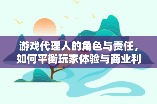 游戏代理人的角色与责任，如何平衡玩家体验与商业利益？