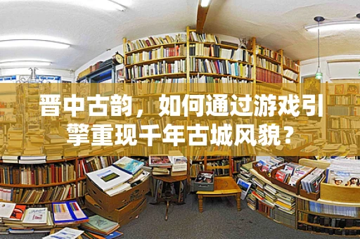 晋中古韵，如何通过游戏引擎重现千年古城风貌？