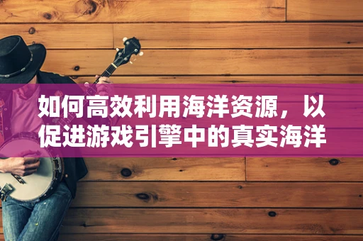 如何高效利用海洋资源，以促进游戏引擎中的真实海洋环境构建？