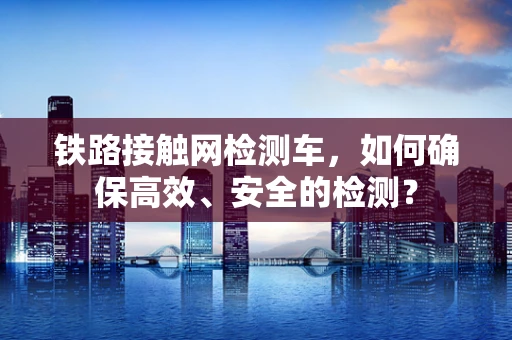 铁路接触网检测车，如何确保高效、安全的检测？