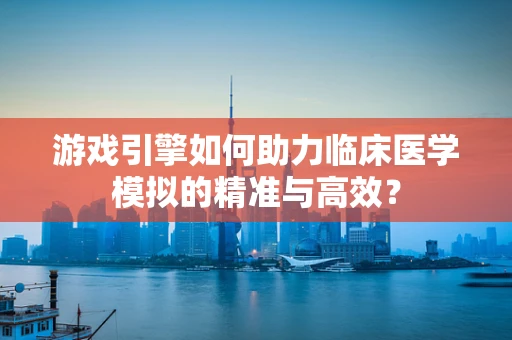 游戏引擎如何助力临床医学模拟的精准与高效？