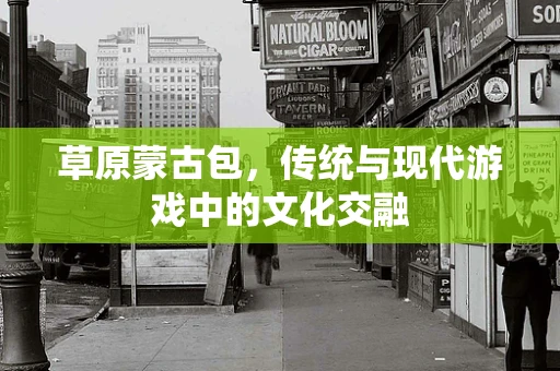 草原蒙古包，传统与现代游戏中的文化交融