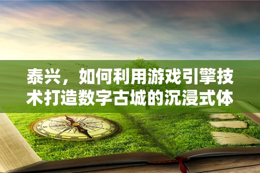 泰兴，如何利用游戏引擎技术打造数字古城的沉浸式体验？