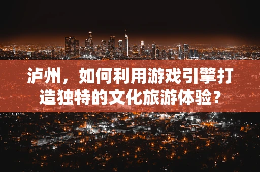 泸州，如何利用游戏引擎打造独特的文化旅游体验？