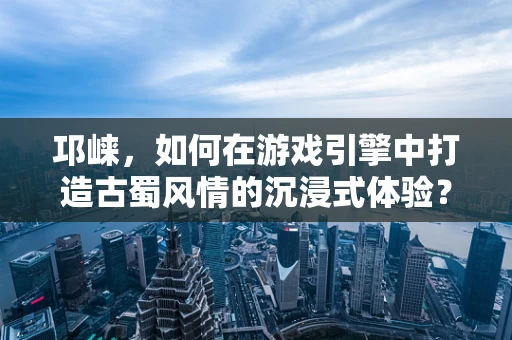 邛崃，如何在游戏引擎中打造古蜀风情的沉浸式体验？