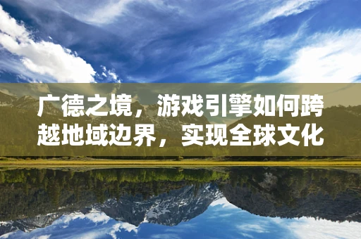 广德之境，游戏引擎如何跨越地域边界，实现全球文化融合？