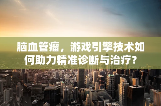 脑血管瘤，游戏引擎技术如何助力精准诊断与治疗？