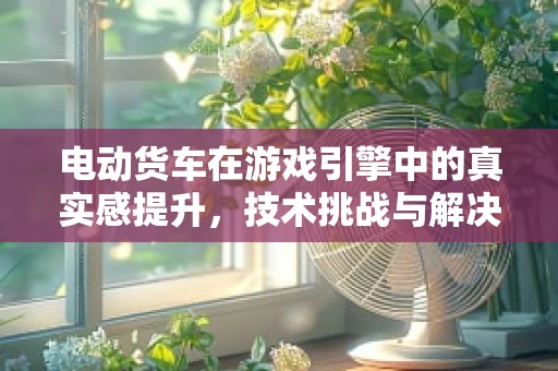电动货车在游戏引擎中的真实感提升，技术挑战与解决方案