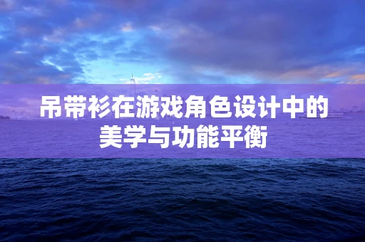 吊带衫在游戏角色设计中的美学与功能平衡